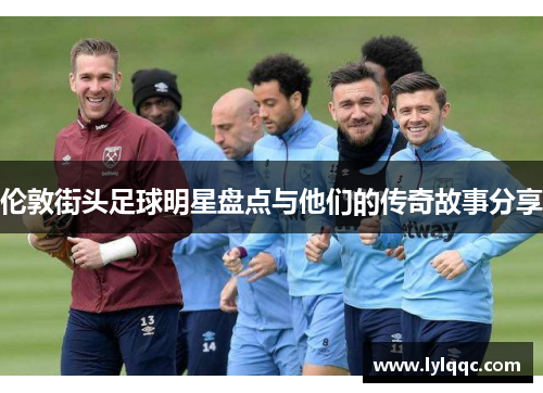 伦敦街头足球明星盘点与他们的传奇故事分享