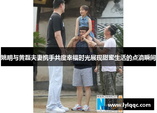 姚明与黄磊夫妻携手共度幸福时光展现甜蜜生活的点滴瞬间