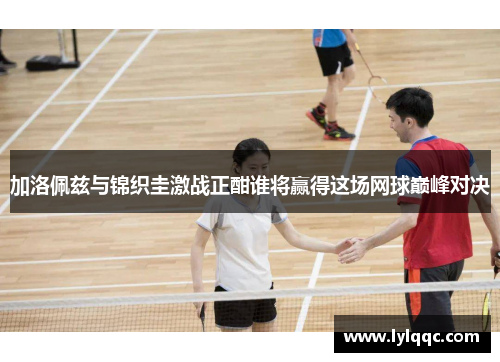 加洛佩兹与锦织圭激战正酣谁将赢得这场网球巅峰对决