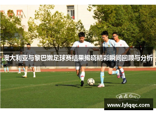 澳大利亚与黎巴嫩足球赛结果揭晓精彩瞬间回顾与分析